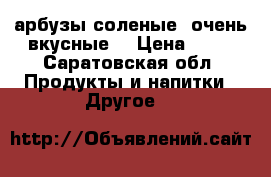 арбузы соленые, очень вкусные! › Цена ­ 60 - Саратовская обл. Продукты и напитки » Другое   